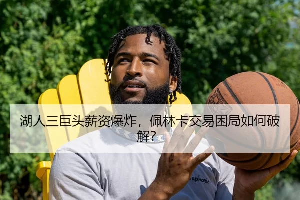 湖人三巨头薪资爆炸，佩林卡交易困局如何破解？