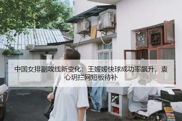 中国女排副攻线新变化：王媛媛快球成功率飙升，袁心玥拦网短板待补