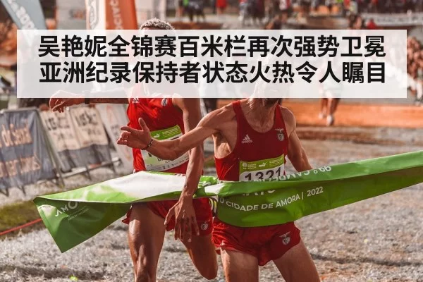 吴艳妮全锦赛百米栏再次强势卫冕 亚洲纪录保持者状态火热令人瞩目