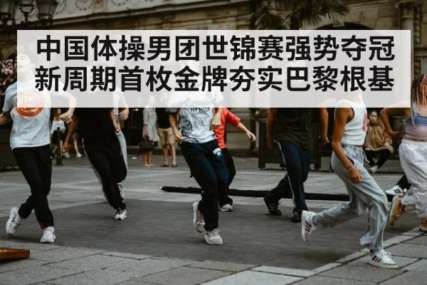 中国体操男团世锦赛强势夺冠 新周期首枚金牌夯实巴黎根基