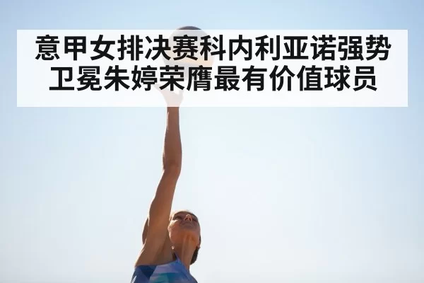 意甲女排决赛科内利亚诺强势卫冕朱婷荣膺最有价值球员