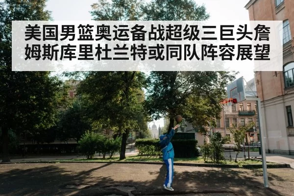 美国男篮奥运备战超级三巨头詹姆斯库里杜兰特或同队阵容展望